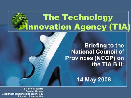 The Technology Innovation Agency (TIA) Briefing to the National Council of Provinces (NCOP) on the TIA Bill: 14 May 2008 By: Dr Phil Mjwara Director General.