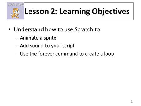 1 Understand how to use Scratch to: – Animate a sprite – Add sound to your script – Use the forever command to create a loop Lesson 2: Learning Objectives.