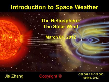 Introduction to Space Weather Jie Zhang CSI 662 / PHYS 660 Spring, 2012 Copyright © The Heliosphere: The Solar Wind March 01, 2012.