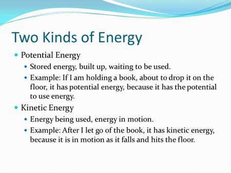 Two Kinds of Energy Potential Energy Stored energy, built up, waiting to be used. Example: If I am holding a book, about to drop it on the floor, it has.