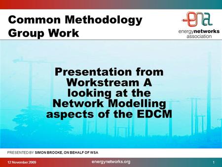 12 November 2009 energynetworks.org 1 PRESENTED BY SIMON BROOKE, ON BEHALF OF WSA Presentation from Workstream A looking at the Network Modelling aspects.