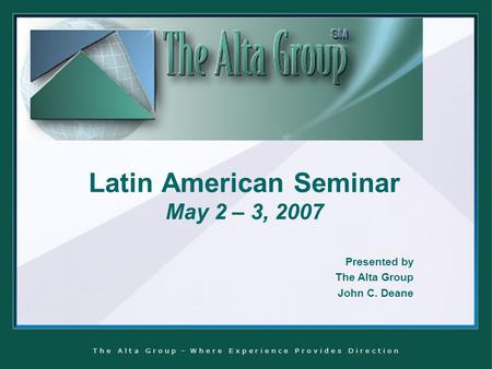 T h e A l t a G r o u p – W h e r e E x p e r i e n c e P r o v i d e s D i r e c t i o n Latin American Seminar May 2 – 3, 2007 Presented by The Alta.