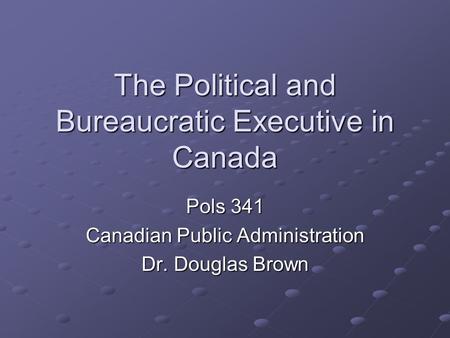 The Political and Bureaucratic Executive in Canada Pols 341 Canadian Public Administration Dr. Douglas Brown.