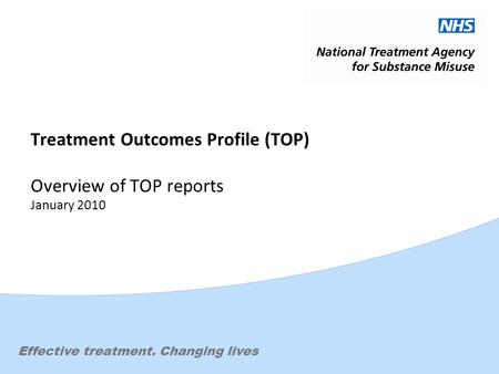 Effective treatment. Changing lives Treatment Outcomes Profile (TOP) Overview of TOP reports January 2010.