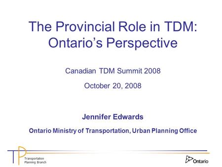 Transportation Planning Branch The Provincial Role in TDM: Ontario’s Perspective Canadian TDM Summit 2008 October 20, 2008 Jennifer Edwards Ontario Ministry.