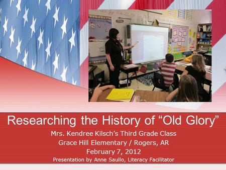 Researching the History of “Old Glory” Mrs. Kendree Kilsch’s Third Grade Class Grace Hill Elementary / Rogers, AR February 7, 2012 Presentation by Anne.
