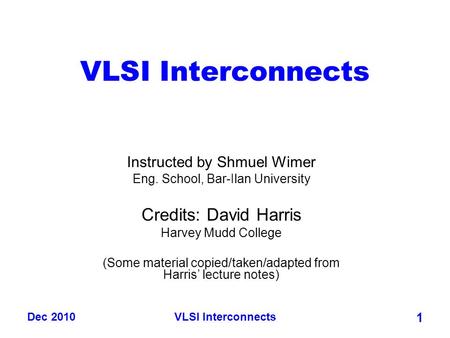 Dec 2010VLSI Interconnects 1 Instructed by Shmuel Wimer Eng. School, Bar-Ilan University Credits: David Harris Harvey Mudd College (Some material copied/taken/adapted.