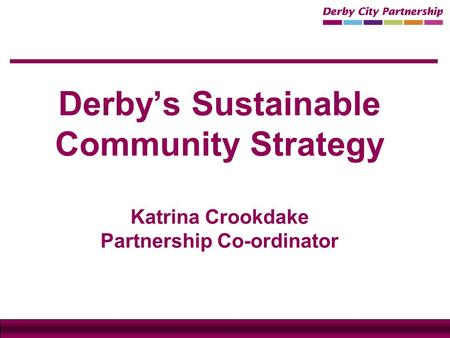 Derby’s Sustainable Community Strategy Katrina Crookdake Partnership Co-ordinator.