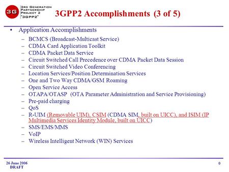 26 June 2006 DRAFT 0 3GPP2 Accomplishments (3 of 5) Application Accomplishments –BCMCS (Broadcast-Multicast Service) –CDMA Card Application Toolkit –CDMA.