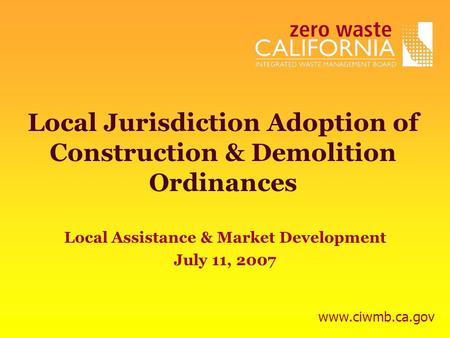 Local Jurisdiction Adoption of Construction & Demolition Ordinances Local Assistance & Market Development July 11, 2007 www.ciwmb.ca.gov.