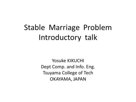Stable Marriage Problem Introductory talk Yosuke KIKUCHI Dept Comp. and Info. Eng. Tsuyama College of Tech OKAYAMA, JAPAN.
