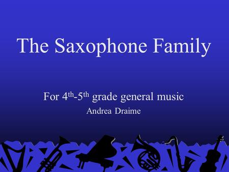 The Saxophone Family For 4 th -5 th grade general music Andrea Draime.