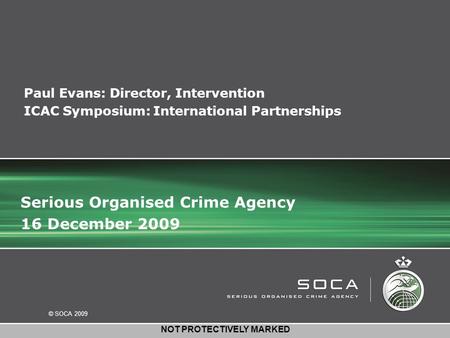 © SOCA 2009 NOT PROTECTIVELY MARKED Paul Evans: Director, Intervention ICAC Symposium: International Partnerships Serious Organised Crime Agency 16 December.