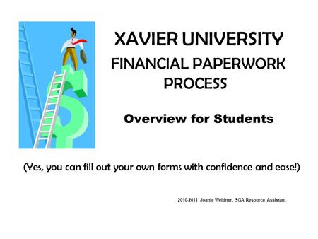 XAVIER UNIVERSITY FINANCIAL PAPERWORK PROCESS Overview for Students (Yes, you can fill out your own forms with confidence and ease!) 2010-2011 Joanie Weidner,