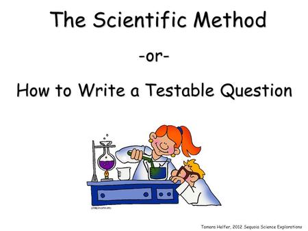 The Scientific Method -or- How to Write a Testable Question Tamara Helfer, 2012 Sequoia Science Explorations.
