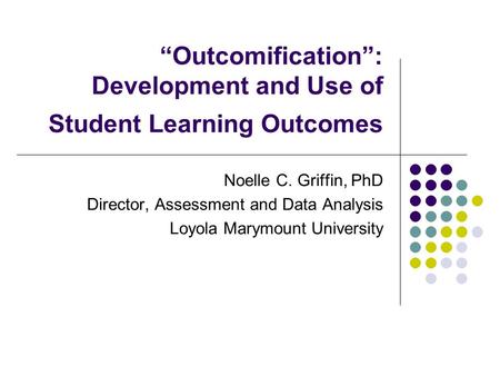 “Outcomification”: Development and Use of Student Learning Outcomes Noelle C. Griffin, PhD Director, Assessment and Data Analysis Loyola Marymount University.