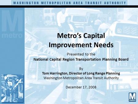 Metro’s Capital Improvement Needs Presented to the National Capital Region Transportation Planning Board By Tom Harrington, Director of Long Range Planning.