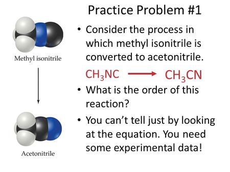 Practice Problem #1 Consider the process in which methyl isonitrile is converted to acetonitrile. What is the order of this reaction? You can’t tell just.
