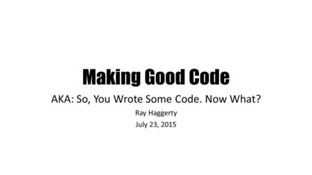 Making Good Code AKA: So, You Wrote Some Code. Now What? Ray Haggerty July 23, 2015.