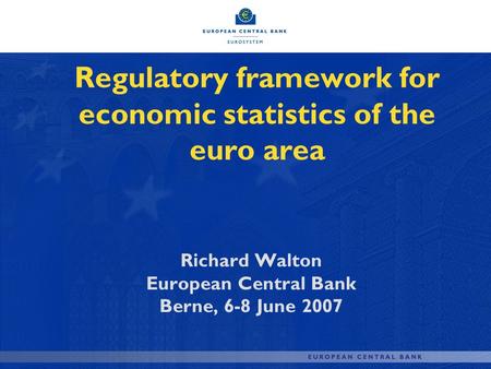 Regulatory framework for economic statistics of the euro area Richard Walton European Central Bank Berne, 6-8 June 2007.