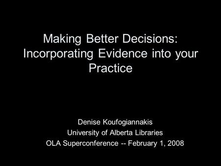 Making Better Decisions: Incorporating Evidence into your Practice Denise Koufogiannakis University of Alberta Libraries OLA Superconference -- February.
