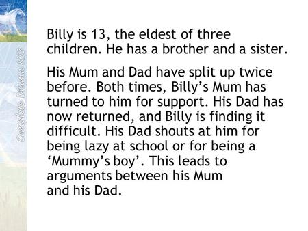 Billy is 13, the eldest of three children. He has a brother and a sister. His Mum and Dad have split up twice before. Both times, Billy’s Mum has turned.