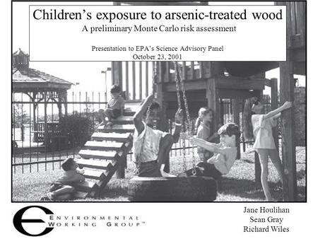 Jane Houlihan Sean Gray Richard Wiles Children’s exposure to arsenic-treated wood A preliminary Monte Carlo risk assessment Presentation to EPA’s Science.