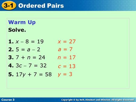 Course 3 3-1 Ordered Pairs Warm Up Solve. x = 27 a = 7 n = 17 c = 13 y = 3 5. 17y + 7 = 58 4. 3c  7 = 32 3. 7 + n = 24 2. 5 = a  2 1. x  8 = 19.