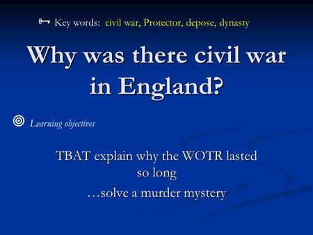 Why was there civil war in England? TBAT explain why the WOTR lasted so long …solve a murder mystery  Learning objectives  Key words: civil war, Protector,