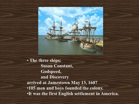 The three ships: Susan Constant, Godspeed, and Discovery arrived at Jamestown May 13, 1607 105 men and boys founded the colony. It was the first English.