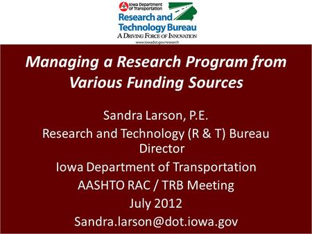 Managing a Research Program from Various Funding Sources Sandra Larson, P.E. Research and Technology (R & T) Bureau Director Iowa Department of Transportation.