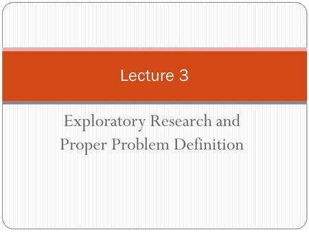 Exploratory Research and Proper Problem Definition Lecture 3.