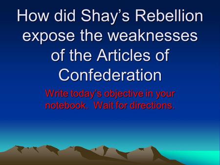 How did Shay’s Rebellion expose the weaknesses of the Articles of Confederation Write today’s objective in your notebook. Wait for directions.