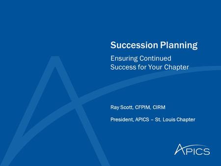 Succession Planning Ray Scott, CFPIM, CIRM President, APICS – St. Louis Chapter Ensuring Continued Success for Your Chapter.