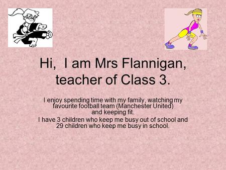 Hi, I am Mrs Flannigan, teacher of Class 3. I enjoy spending time with my family, watching my favourite football team (Manchester United) and keeping fit.
