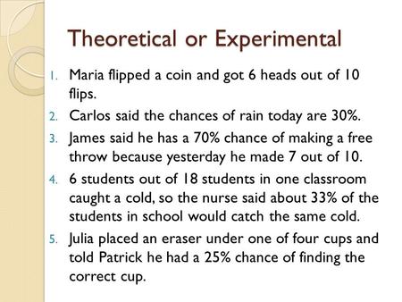 Theoretical or Experimental 1. Maria flipped a coin and got 6 heads out of 10 flips. 2. Carlos said the chances of rain today are 30%. 3. James said he.