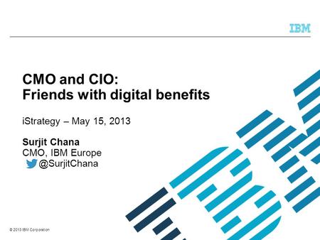 © 2013 IBM Corporation CMO and CIO: Friends with digital benefits iStrategy – May 15, 2013 Surjit Chana CMO, IBM