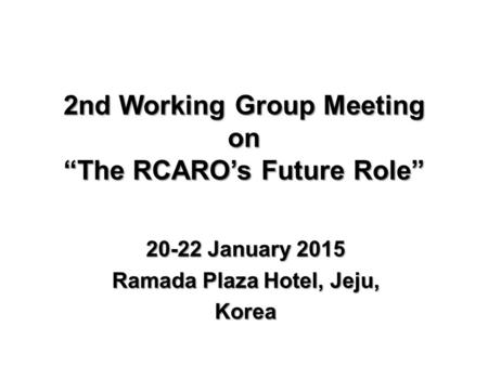 2nd Working Group Meeting on “The RCARO’s Future Role” 20-22 January 2015 Ramada Plaza Hotel, Jeju, Korea.