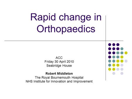 Rapid change in Orthopaedics ACC Friday 30 April 2010 Seabridge House Robert Middleton The Royal Bournemouth Hospital NHS Institute for Innovation and.