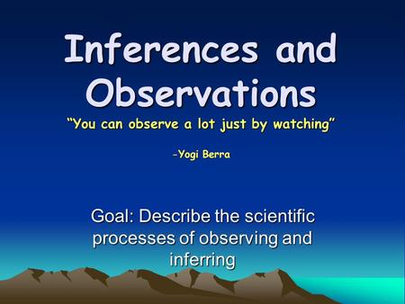 Inferences and Observations “You can observe a lot just by watching” -Yogi Berra Goal: Describe the scientific processes of observing and inferring.