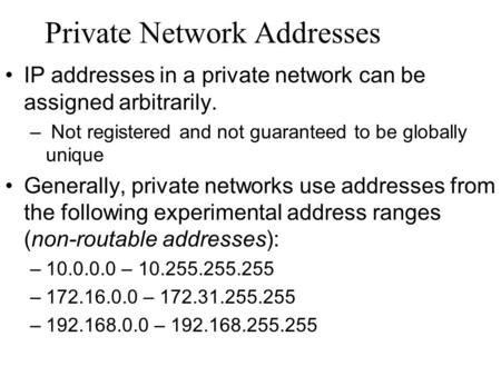 Private Network Addresses IP addresses in a private network can be assigned arbitrarily. – Not registered and not guaranteed to be globally unique Generally,
