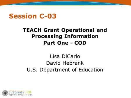 Session C-03 TEACH Grant Operational and Processing Information Part One - COD Lisa DiCarlo David Hebrank U.S. Department of Education.