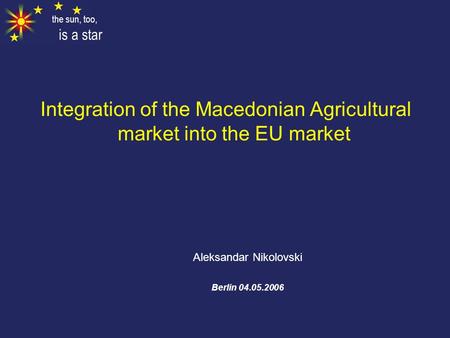 The sun, too, is a star Integration of the Macedonian Agricultural market into the EU market Aleksandar Nikolovski Berlin 04.05.2006.
