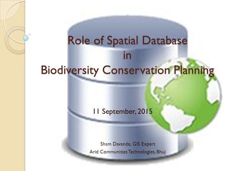 Role of Spatial Database in Biodiversity Conservation Planning Sham Davande, GIS Expert Arid Communities Technologies, Bhuj 11 September, 2015.