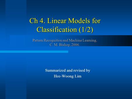 Ch 4. Linear Models for Classification (1/2) Pattern Recognition and Machine Learning, C. M. Bishop, 2006. Summarized and revised by Hee-Woong Lim.