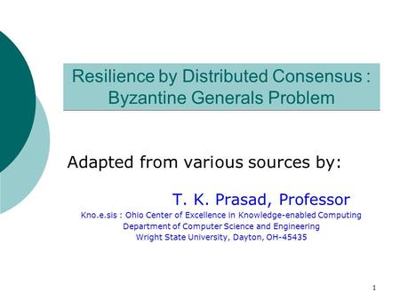1 Resilience by Distributed Consensus : Byzantine Generals Problem Adapted from various sources by: T. K. Prasad, Professor Kno.e.sis : Ohio Center of.