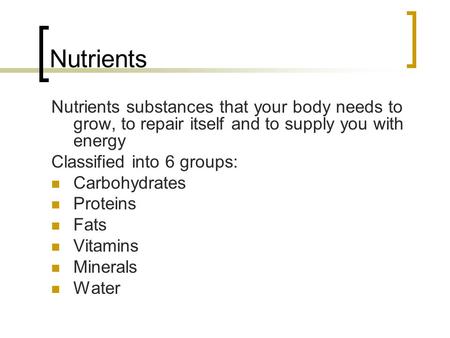 Nutrients Nutrients substances that your body needs to grow, to repair itself and to supply you with energy Classified into 6 groups: Carbohydrates Proteins.