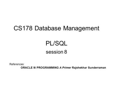 CS178 Database Management PL/SQL session 8 References: ORACLE 9i PROGRAMMING A Primer Rajshekhar Sunderraman.