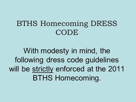 BTHS Homecoming DRESS CODE With modesty in mind, the following dress code guidelines will be strictly enforced at the 2011 BTHS Homecoming.