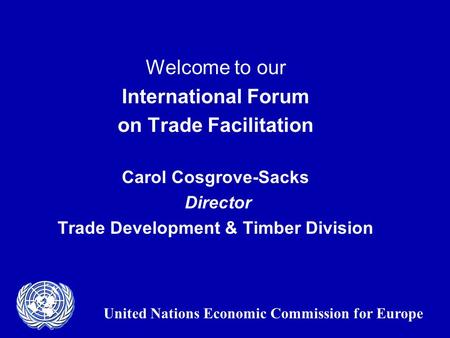 Welcome to our International Forum on Trade Facilitation Carol Cosgrove-Sacks Director Trade Development & Timber Division United Nations Economic Commission.